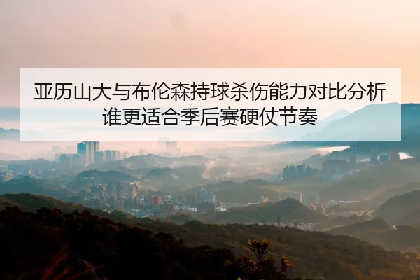 亚历山大与布伦森持球杀伤能力对比分析谁更适合季后赛硬仗节奏