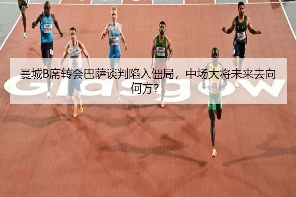 曼城B席转会巴萨谈判陷入僵局，中场大将未来去向何方？