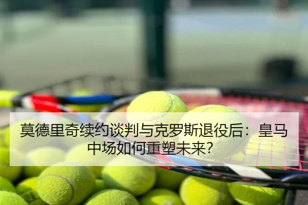莫德里奇续约谈判与克罗斯退役后：皇马中场如何重塑未来？