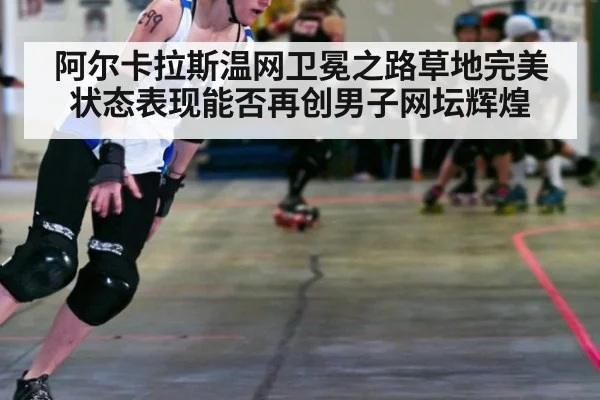 阿尔卡拉斯温网卫冕之路草地完美状态表现能否再创男子网坛辉煌